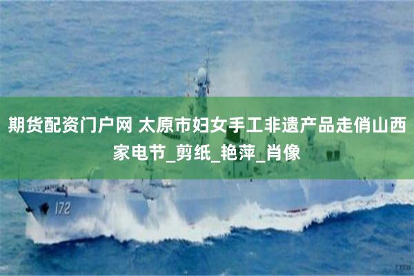 期货配资门户网 太原市妇女手工非遗产品走俏山西家电节_剪纸_艳萍_肖像