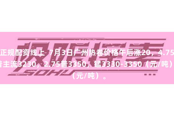 正规配资线上  7月3日广州热卷价格午后涨20，4.75普主流3230，2.75普3350，锰3330-3350（元/吨）。