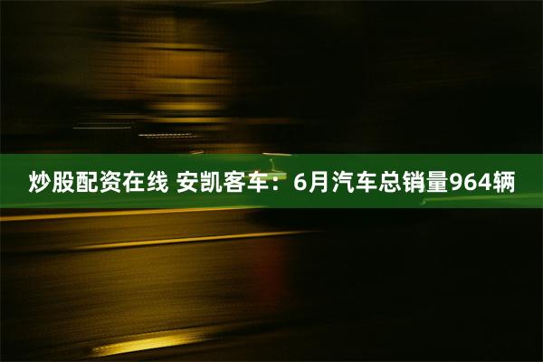 炒股配资在线 安凯客车：6月汽车总销量964辆